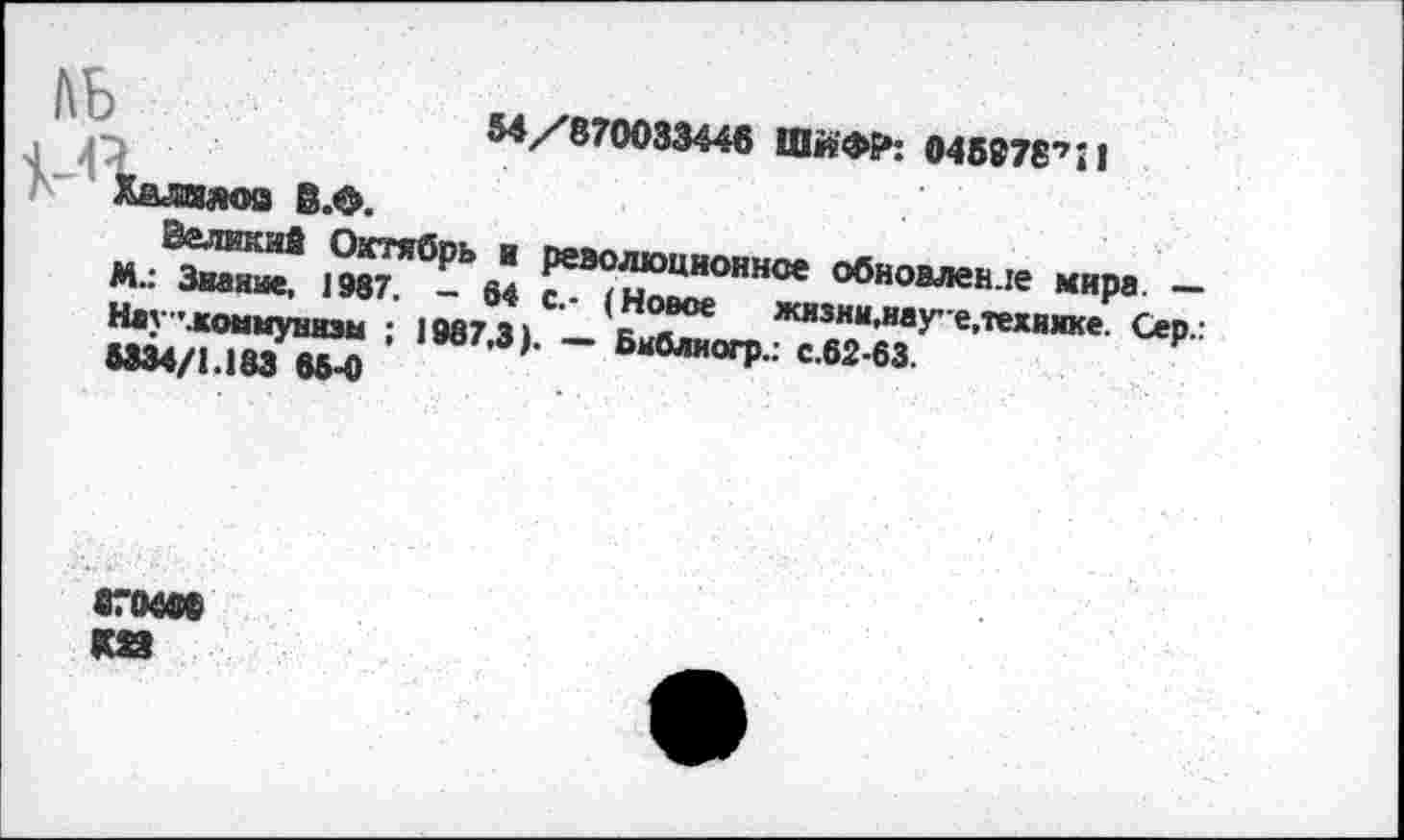 ﻿54/870033446 ШйФР: 045978’’И
Халилов В.Ф.
Великий Октябрь и революционное обновление мира. — М.: Звание, 1987. - 84 с.- (Новое жизни,науе,технже. Сер.: Нау ".коммунизм ; 1987,3). — Бкблиогр.: с.62-63.
5334/1.183 65-0
его«»